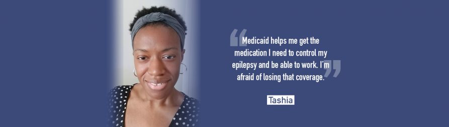 Tashia: "Medicaid helps me get the medication I need to control my epilepsy and be able to work. I'm afraid of losing that coverage." Fight to Protect Medicaid >