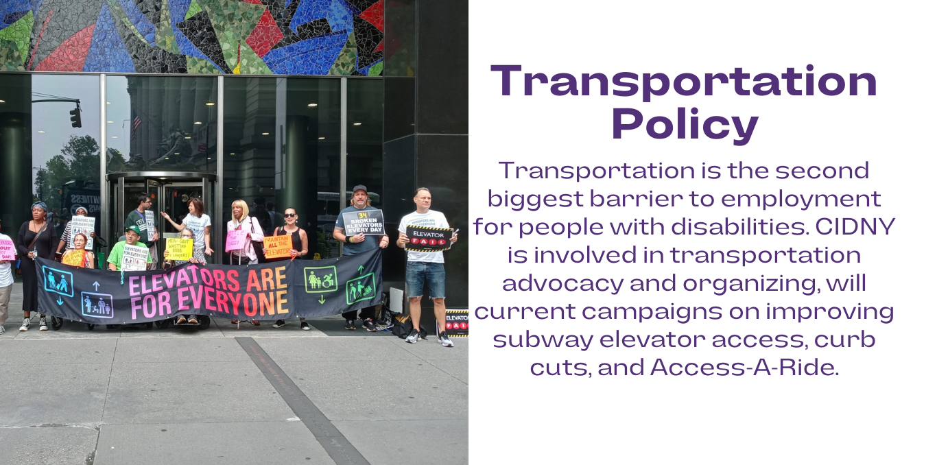On the left is a photo of advocates standing outside of the MTA building holding a banner that says elevators are for everyone. On the right in purple font, transportation policy below in purple font, Transportation is the second biggest barrier to employment for people with disabilities. CIDNY is involved in transportation advocacy and organizing, will current campaigns on improving subway elevator access, curb cuts, and Access-A-Ride.