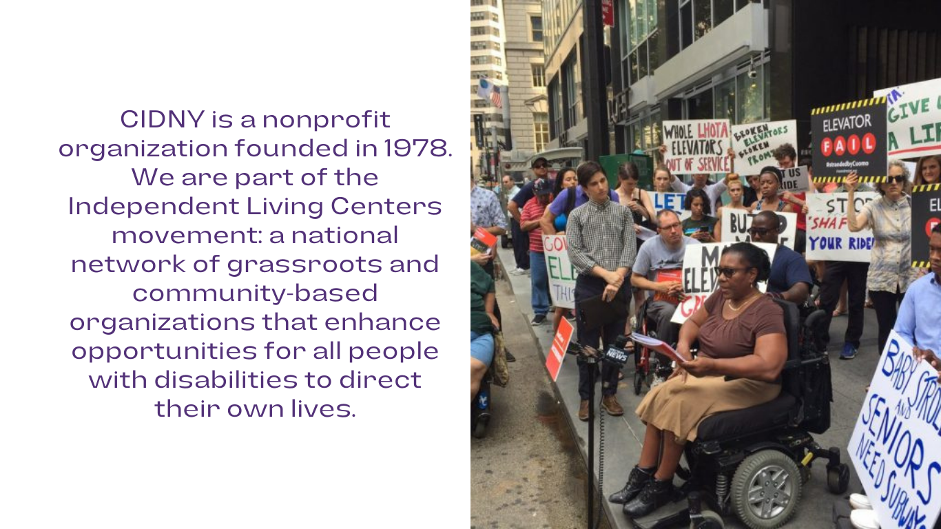 in purple font, CIDNY is a nonprofit organization founded in 1978. We are part of the Independent Living Centers movement: a national network of grassroots and community-based organizations that enhance opportunities for all people with disabilities to direct their own lives. to the right is a photo of advocates attending a rally for elevators