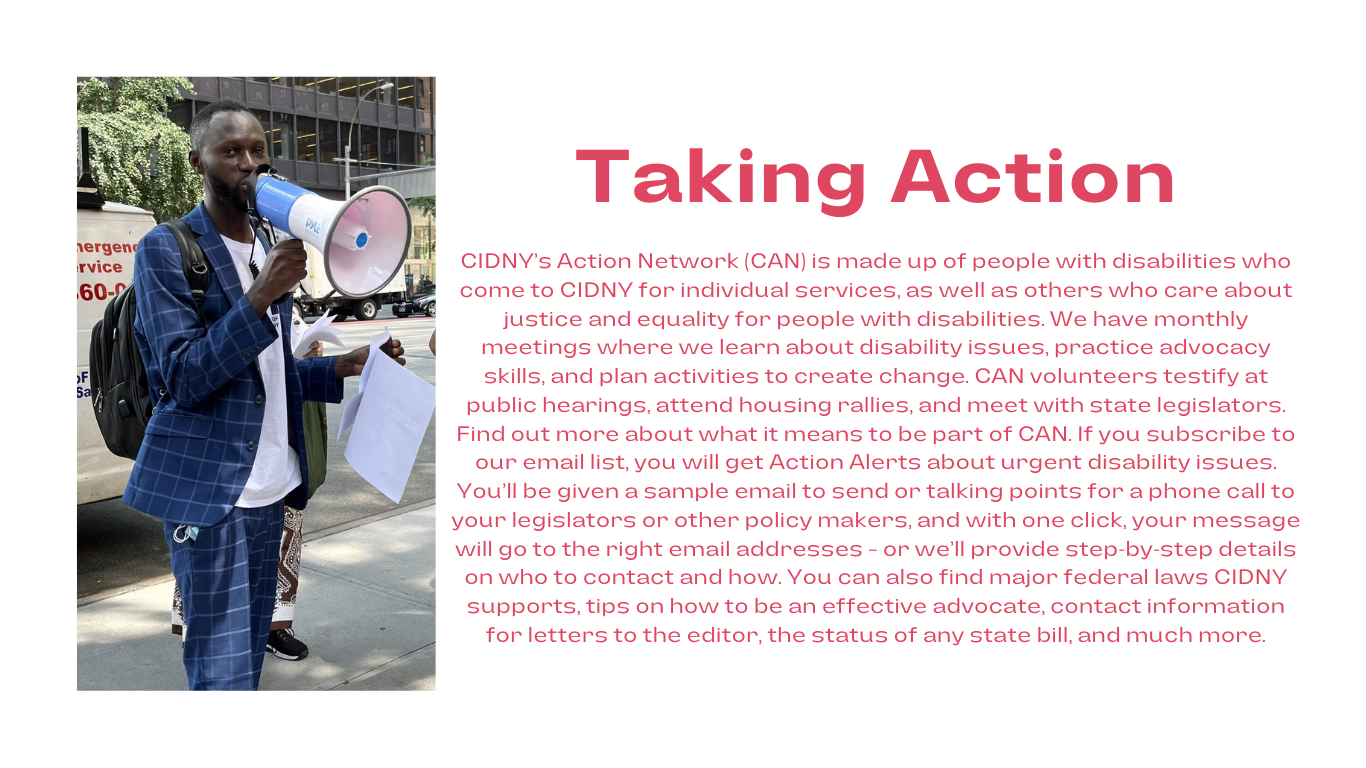 to the left is a photo of mbacke holding a megaphone. to the right in bold red font, taking action. below in red font, CIDNY’s Action Network (CAN) is made up of people with disabilities who come to CIDNY for individual services, as well as others who care about justice and equality for people with disabilities. We have monthly meetings where we learn about disability issues, practice advocacy skills, and plan activities to create change. CAN volunteers testify at public hearings, attend housing rallies, and meet with state legislators. Find out more about what it means to be part of CAN. If you subscribe to our email list, you will get Action Alerts about urgent disability issues. You’ll be given a sample email to send or talking points for a phone call to your legislators or other policy makers, and with one click, your message will go to the right email addresses – or we’ll provide step-by-step details on who to contact and how. You can also find major federal laws CIDNY supports, tips on how to be an effective advocate, contact information for letters to the editor, the status of any state bill, and much more.