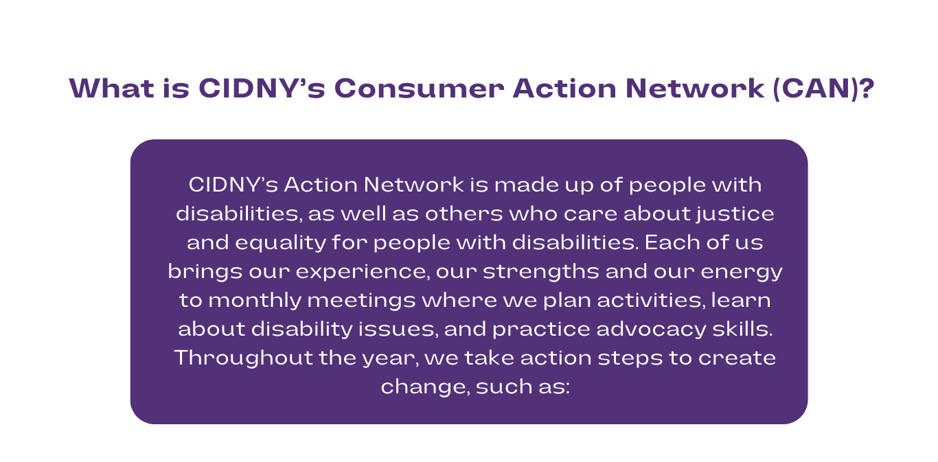 in purple font, what is cidnys consumer action network (can)? in a purple box with white font, CIDNY’s Action Network is made up of people with disabilities, as well as others who care about justice and equality for people with disabilities. Each of us brings our experience, our strengths and our energy to monthly meetings where we plan activities, learn about disability issues, and practice advocacy skills. Throughout the year, we take action steps to create change, such as: