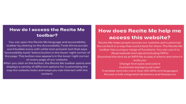 In a purple box with white font on the left, How do I access the Recite Me toolbar? You can open the Recite Me language and accessibility toolbar by clicking on the Accessibility Tools (three purple word bubble icons with white text and pink text that says “accessibility tools” below) button in the lower right corner of the page. This button now appears in the lower right corner on every page of our website. After you click on the button, the Recite Me toolbar opens and displays a variety of different options for customizing the way the website looks and ways you can interact with the content. In a red box to the left, How does Recite Me help me access this website? Recite Me helps people access our website and customize the content in a way that works best for them. The Recite Me toolbar has a unique range of functions. You can use it to: Read website text aloud (including PDFs) Download the text as an MP3 file to play it where and when it suits you Change font sizes and colors Customize background-color Translate text into more than 100 different languages Access a fully integrated dictionary and thesaurus