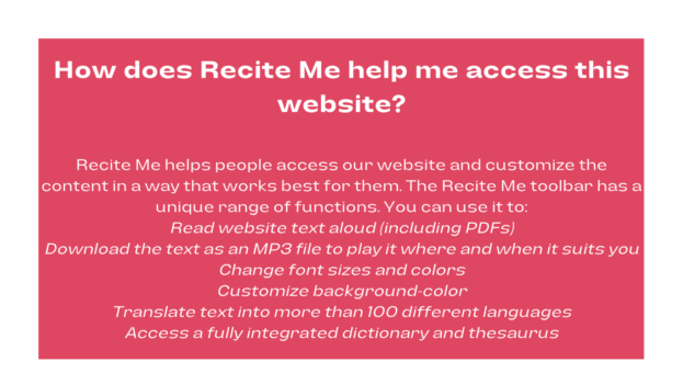 In a red box with white text, How does Recite Me help me access this website? Recite Me helps people access our website and customize the content in a way that works best for them. The Recite Me toolbar has a unique range of functions. You can use it to: Read website text aloud (including PDFs) Download the text as an MP3 file to play it where and when it suits you Change font sizes and colors Customize background-color Translate text into more than 100 different languages Access a fully integrated dictionary and thesaurus