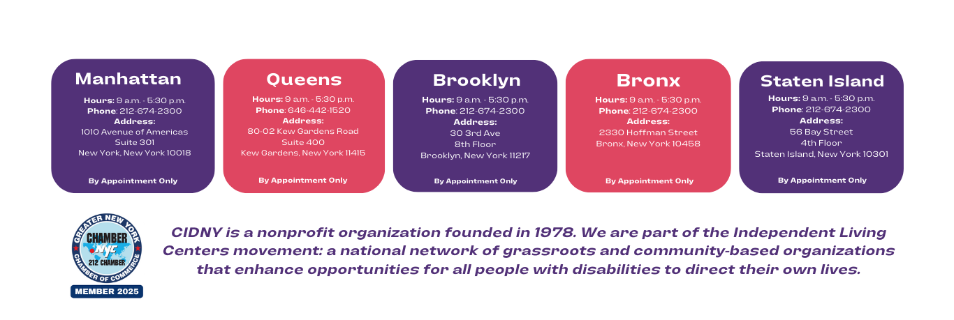 in a purple box with white font, manhattan hours 9am-530pm address 1010 avenue of americas suite 301 new york, new york 10018 by appointment only in red box with white font, queens hours 9am-530pm phone 6464421250 address 90-02 kew gardens road suite 400 kew gardens, new york 11416 by appointment only in a purple box with white font, brooklyn hours 9am-530pm phone 212-674-2300 address 30 3rd ave 8th floor brooklyn new york 11217 by appointment only in a red box with white font, bronx hours 9am-530pm phone 212-674-2300 address 2330 hoffman street bronx, new york 10468 by appointment only to the left is a blue circle logo of chamber of the commerce member 2025 to the right in purple font CIDNY IS A NONPROFIT ORGANIZATION FOUNDED IN 1978. WE ARE PART OF THE INDEPENDENT LIVING CENTERS MOVEMENT: A NATIONAL NETWORK OF GRASSROOTS AND COMMUNITY BASED ORGANIZATIONS THAT ENHANCE OPPORTUNITIES FOR ALL PEOPLE WITH DISABILITIES TO DIRECT THEIR OWN LIVES.