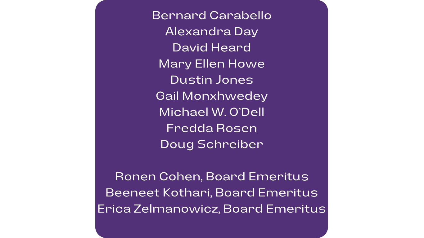 List: Bernard Carabello, Alexandra Day, David Heard, Mary Ellen Howe, Dustin Jones, Gail Monxhwedey, Michael W. O’Dell, Fredda Rosen, Doug Schreiber, Ronen Cohen, Board Emeritus, Beeneet Kothari, Board Emeritus, Erica Zelmanowicz, Board Emeritus.