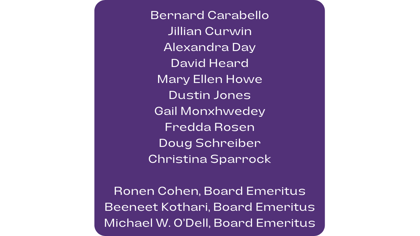 Bernard Carabello, Jillian Curwin, Alexandra Day, David Heard, Mary Ellen Howe, Dustin Jones, Gail Monxhwedey, Fredda Rosen, Doug Schreiber, Christina Sparrock, Ronen Cohen, Board Emeritus, Beeneet Kothari, Board Emeritus, Michael W. O’Dell, Board Emeritus.