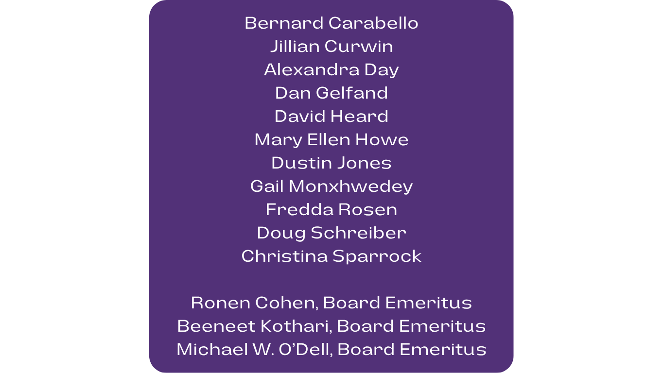 Bernard Carabello Jillian Curwin, Alexandra Day, Dan Gelfand, David Heard, Mary Ellen Howe, Dustin Jones, Gail Monxhwedey, Fredda Rosen, Doug Schreiber, Christina Sparrock, Ronen Cohen, Board Emeritus, Beeneet Kothari, Board Emeritus, Michael W. O’Dell, Board Emeritus,